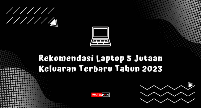 Rekomendasi Laptop 5 Jutaan Keluaran Terbaru Tahun 2023